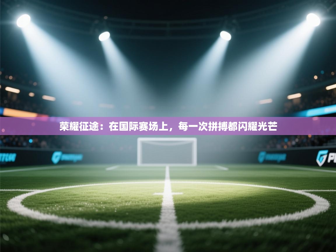 荣耀征途:在国际赛场上,每一次拼搏都闪耀光芒 第2张