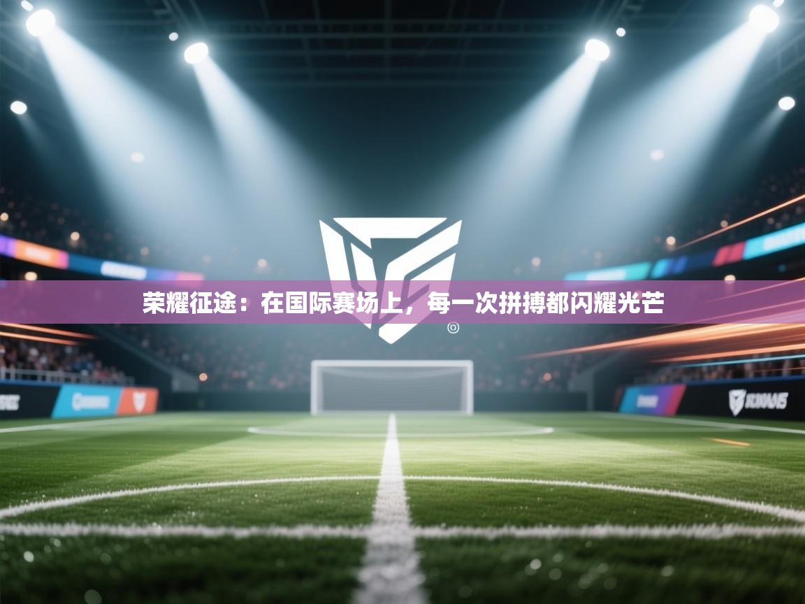 荣耀征途：在国际赛场上，每一次拼搏都闪耀光芒