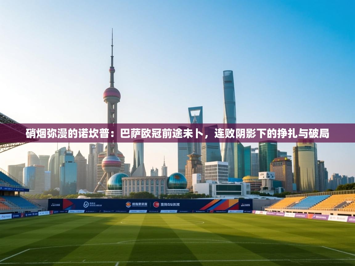 硝烟弥漫的诺坎普：巴萨欧冠前途未卜，连败阴影下的挣扎与破局