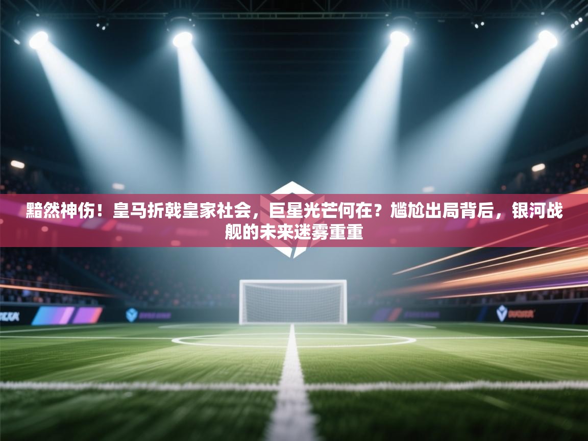 黯然神伤！皇马折戟皇家社会，巨星光芒何在？尴尬出局背后，银河战舰的未来迷雾重重  第1张